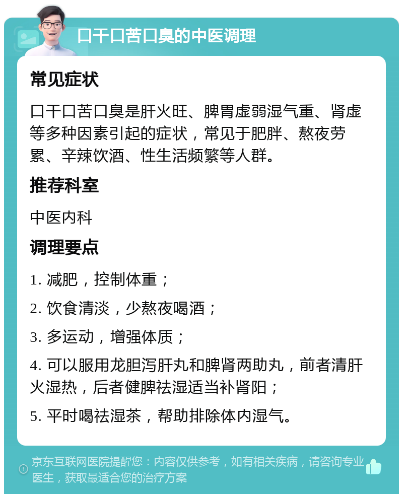 口干口苦口臭的中医调理 常见症状 口干口苦口臭是肝火旺、脾胃虚弱湿气重、肾虚等多种因素引起的症状，常见于肥胖、熬夜劳累、辛辣饮酒、性生活频繁等人群。 推荐科室 中医内科 调理要点 1. 减肥，控制体重； 2. 饮食清淡，少熬夜喝酒； 3. 多运动，增强体质； 4. 可以服用龙胆泻肝丸和脾肾两助丸，前者清肝火湿热，后者健脾祛湿适当补肾阳； 5. 平时喝祛湿茶，帮助排除体内湿气。