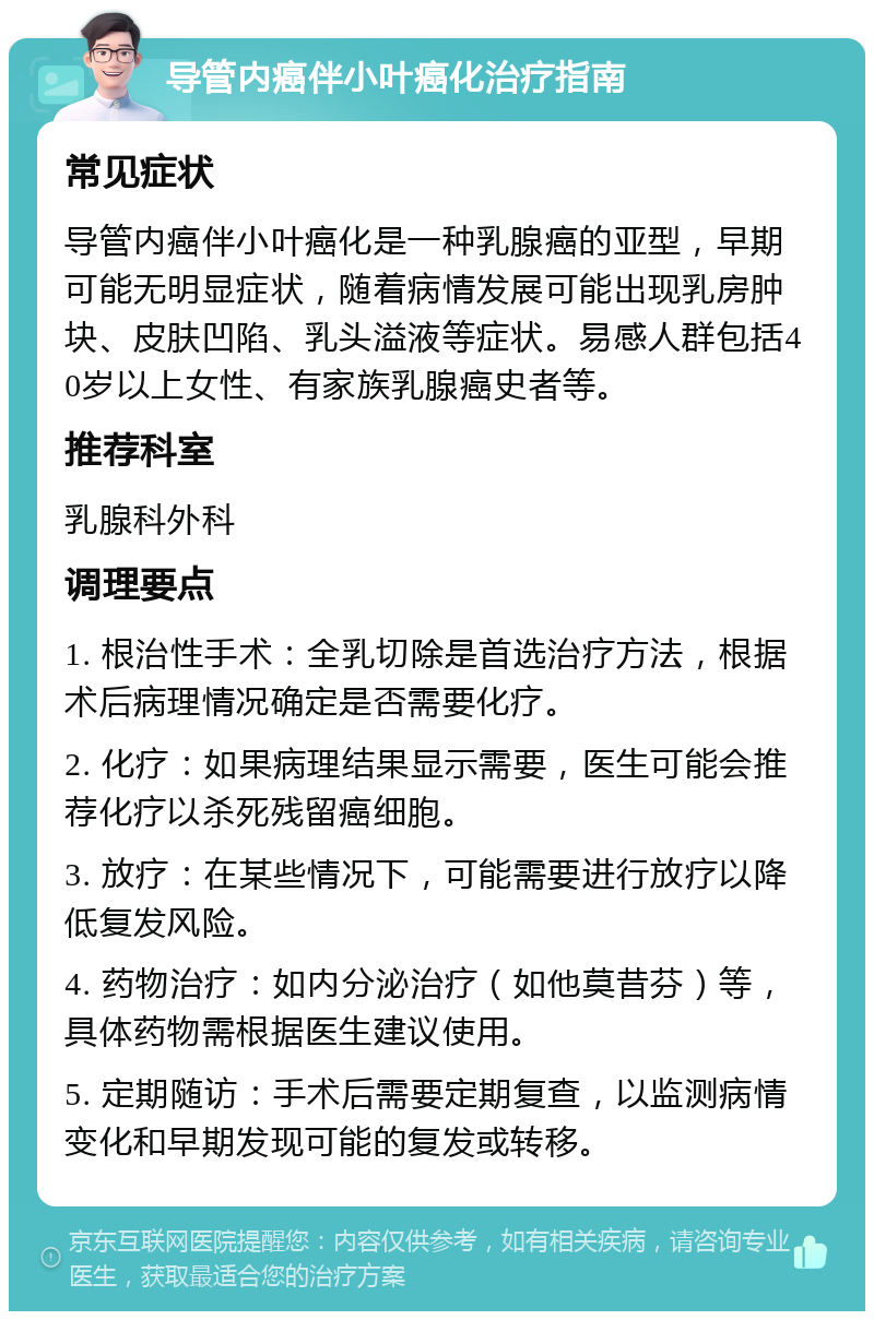 导管内癌伴小叶癌化治疗指南 常见症状 导管内癌伴小叶癌化是一种乳腺癌的亚型，早期可能无明显症状，随着病情发展可能出现乳房肿块、皮肤凹陷、乳头溢液等症状。易感人群包括40岁以上女性、有家族乳腺癌史者等。 推荐科室 乳腺科外科 调理要点 1. 根治性手术：全乳切除是首选治疗方法，根据术后病理情况确定是否需要化疗。 2. 化疗：如果病理结果显示需要，医生可能会推荐化疗以杀死残留癌细胞。 3. 放疗：在某些情况下，可能需要进行放疗以降低复发风险。 4. 药物治疗：如内分泌治疗（如他莫昔芬）等，具体药物需根据医生建议使用。 5. 定期随访：手术后需要定期复查，以监测病情变化和早期发现可能的复发或转移。