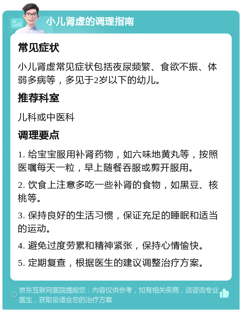 小儿肾虚的调理指南 常见症状 小儿肾虚常见症状包括夜尿频繁、食欲不振、体弱多病等，多见于2岁以下的幼儿。 推荐科室 儿科或中医科 调理要点 1. 给宝宝服用补肾药物，如六味地黄丸等，按照医嘱每天一粒，早上随餐吞服或剪开服用。 2. 饮食上注意多吃一些补肾的食物，如黑豆、核桃等。 3. 保持良好的生活习惯，保证充足的睡眠和适当的运动。 4. 避免过度劳累和精神紧张，保持心情愉快。 5. 定期复查，根据医生的建议调整治疗方案。