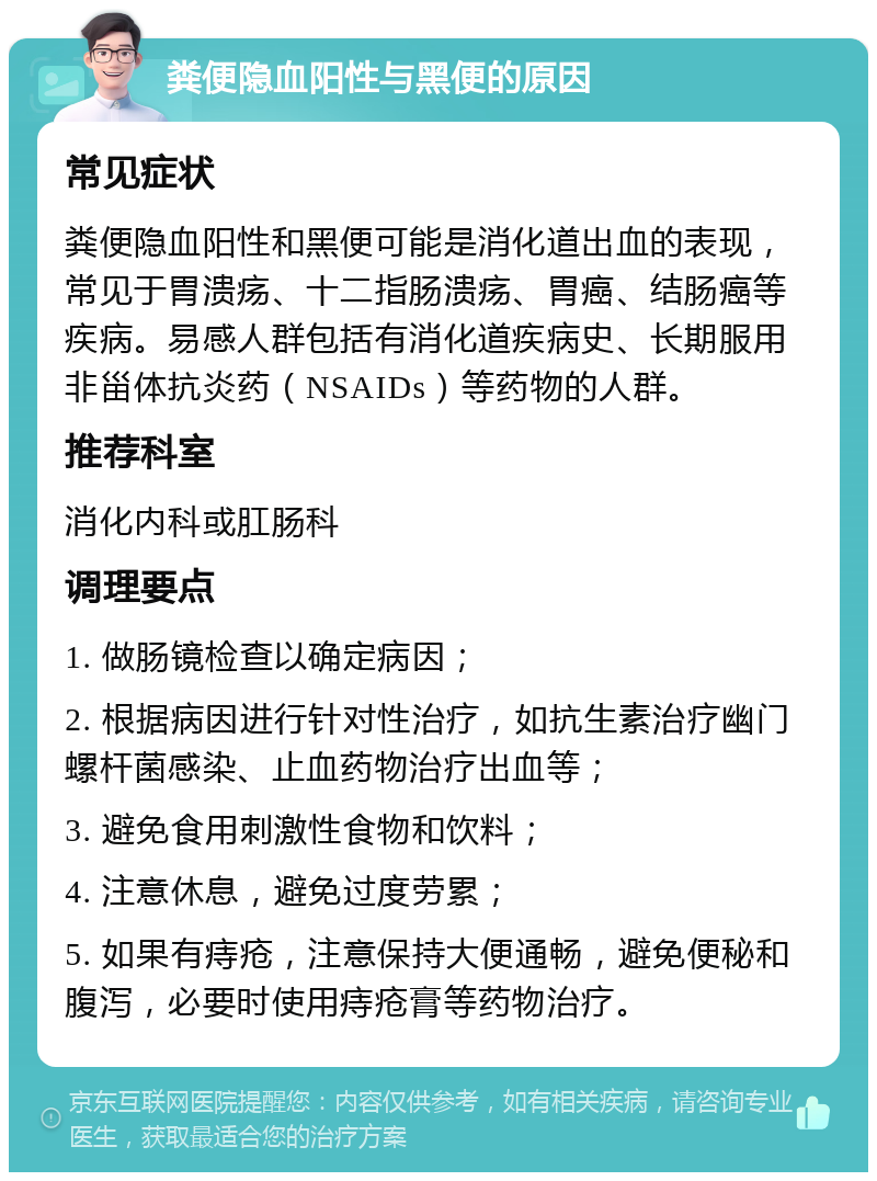 粪便隐血阳性与黑便的原因 常见症状 粪便隐血阳性和黑便可能是消化道出血的表现，常见于胃溃疡、十二指肠溃疡、胃癌、结肠癌等疾病。易感人群包括有消化道疾病史、长期服用非甾体抗炎药（NSAIDs）等药物的人群。 推荐科室 消化内科或肛肠科 调理要点 1. 做肠镜检查以确定病因； 2. 根据病因进行针对性治疗，如抗生素治疗幽门螺杆菌感染、止血药物治疗出血等； 3. 避免食用刺激性食物和饮料； 4. 注意休息，避免过度劳累； 5. 如果有痔疮，注意保持大便通畅，避免便秘和腹泻，必要时使用痔疮膏等药物治疗。