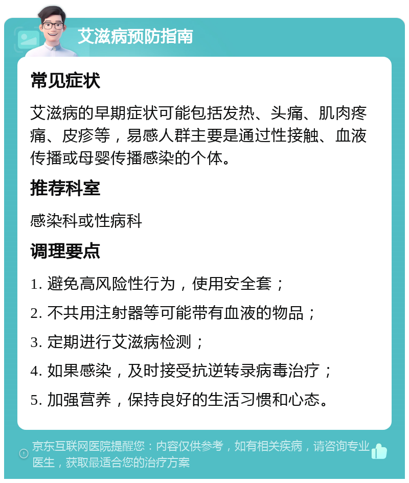 艾滋病预防指南 常见症状 艾滋病的早期症状可能包括发热、头痛、肌肉疼痛、皮疹等，易感人群主要是通过性接触、血液传播或母婴传播感染的个体。 推荐科室 感染科或性病科 调理要点 1. 避免高风险性行为，使用安全套； 2. 不共用注射器等可能带有血液的物品； 3. 定期进行艾滋病检测； 4. 如果感染，及时接受抗逆转录病毒治疗； 5. 加强营养，保持良好的生活习惯和心态。