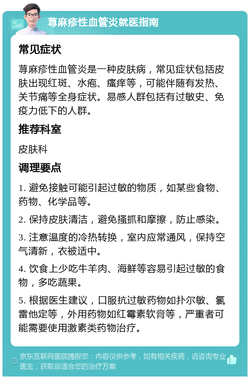 荨麻疹性血管炎就医指南 常见症状 荨麻疹性血管炎是一种皮肤病，常见症状包括皮肤出现红斑、水疱、瘙痒等，可能伴随有发热、关节痛等全身症状。易感人群包括有过敏史、免疫力低下的人群。 推荐科室 皮肤科 调理要点 1. 避免接触可能引起过敏的物质，如某些食物、药物、化学品等。 2. 保持皮肤清洁，避免搔抓和摩擦，防止感染。 3. 注意温度的冷热转换，室内应常通风，保持空气清新，衣被适中。 4. 饮食上少吃牛羊肉、海鲜等容易引起过敏的食物，多吃蔬果。 5. 根据医生建议，口服抗过敏药物如扑尔敏、氯雷他定等，外用药物如红霉素软膏等，严重者可能需要使用激素类药物治疗。