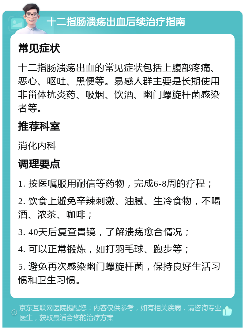 十二指肠溃疡出血后续治疗指南 常见症状 十二指肠溃疡出血的常见症状包括上腹部疼痛、恶心、呕吐、黑便等。易感人群主要是长期使用非甾体抗炎药、吸烟、饮酒、幽门螺旋杆菌感染者等。 推荐科室 消化内科 调理要点 1. 按医嘱服用耐信等药物，完成6-8周的疗程； 2. 饮食上避免辛辣刺激、油腻、生冷食物，不喝酒、浓茶、咖啡； 3. 40天后复查胃镜，了解溃疡愈合情况； 4. 可以正常锻炼，如打羽毛球、跑步等； 5. 避免再次感染幽门螺旋杆菌，保持良好生活习惯和卫生习惯。