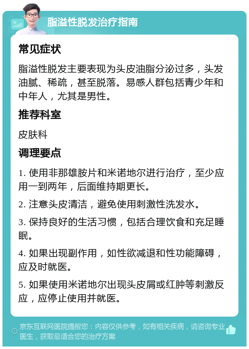 脂溢性脱发治疗指南 常见症状 脂溢性脱发主要表现为头皮油脂分泌过多，头发油腻、稀疏，甚至脱落。易感人群包括青少年和中年人，尤其是男性。 推荐科室 皮肤科 调理要点 1. 使用非那雄胺片和米诺地尔进行治疗，至少应用一到两年，后面维持期更长。 2. 注意头皮清洁，避免使用刺激性洗发水。 3. 保持良好的生活习惯，包括合理饮食和充足睡眠。 4. 如果出现副作用，如性欲减退和性功能障碍，应及时就医。 5. 如果使用米诺地尔出现头皮屑或红肿等刺激反应，应停止使用并就医。