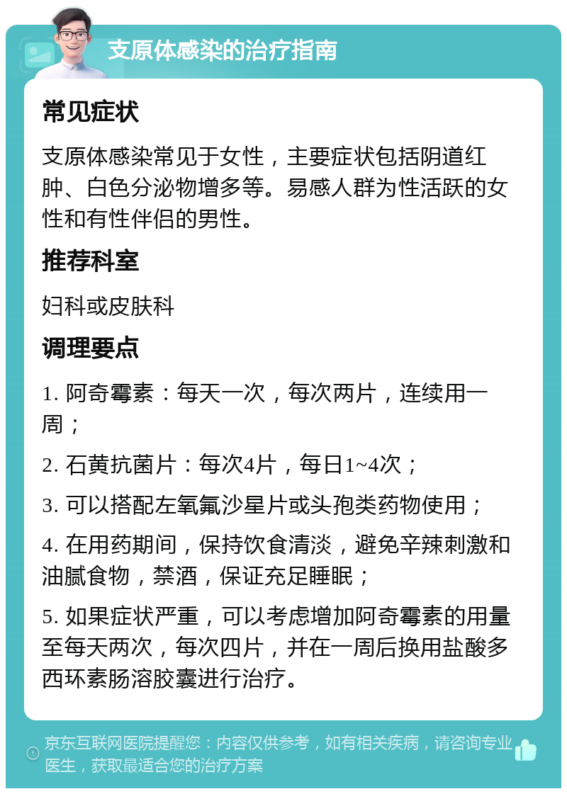 支原体感染的治疗指南 常见症状 支原体感染常见于女性，主要症状包括阴道红肿、白色分泌物增多等。易感人群为性活跃的女性和有性伴侣的男性。 推荐科室 妇科或皮肤科 调理要点 1. 阿奇霉素：每天一次，每次两片，连续用一周； 2. 石黄抗菌片：每次4片，每日1~4次； 3. 可以搭配左氧氟沙星片或头孢类药物使用； 4. 在用药期间，保持饮食清淡，避免辛辣刺激和油腻食物，禁酒，保证充足睡眠； 5. 如果症状严重，可以考虑增加阿奇霉素的用量至每天两次，每次四片，并在一周后换用盐酸多西环素肠溶胶囊进行治疗。