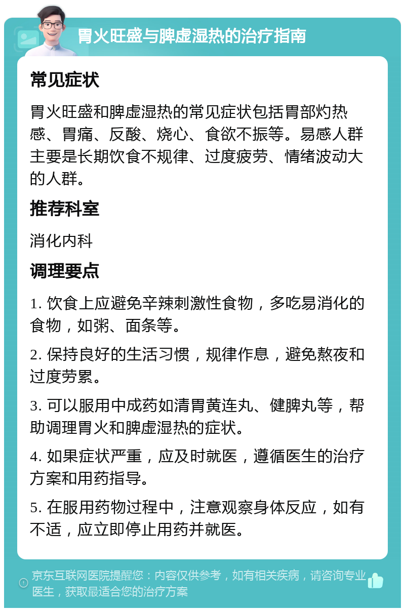 胃火旺盛与脾虚湿热的治疗指南 常见症状 胃火旺盛和脾虚湿热的常见症状包括胃部灼热感、胃痛、反酸、烧心、食欲不振等。易感人群主要是长期饮食不规律、过度疲劳、情绪波动大的人群。 推荐科室 消化内科 调理要点 1. 饮食上应避免辛辣刺激性食物，多吃易消化的食物，如粥、面条等。 2. 保持良好的生活习惯，规律作息，避免熬夜和过度劳累。 3. 可以服用中成药如清胃黄连丸、健脾丸等，帮助调理胃火和脾虚湿热的症状。 4. 如果症状严重，应及时就医，遵循医生的治疗方案和用药指导。 5. 在服用药物过程中，注意观察身体反应，如有不适，应立即停止用药并就医。