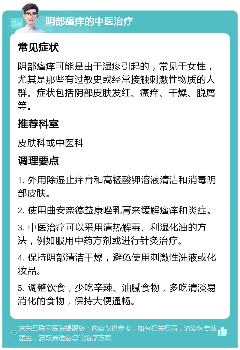 阴部瘙痒的中医治疗 常见症状 阴部瘙痒可能是由于湿疹引起的，常见于女性，尤其是那些有过敏史或经常接触刺激性物质的人群。症状包括阴部皮肤发红、瘙痒、干燥、脱屑等。 推荐科室 皮肤科或中医科 调理要点 1. 外用除湿止痒膏和高锰酸钾溶液清洁和消毒阴部皮肤。 2. 使用曲安奈德益康唑乳膏来缓解瘙痒和炎症。 3. 中医治疗可以采用清热解毒、利湿化浊的方法，例如服用中药方剂或进行针灸治疗。 4. 保持阴部清洁干燥，避免使用刺激性洗液或化妆品。 5. 调整饮食，少吃辛辣、油腻食物，多吃清淡易消化的食物，保持大便通畅。