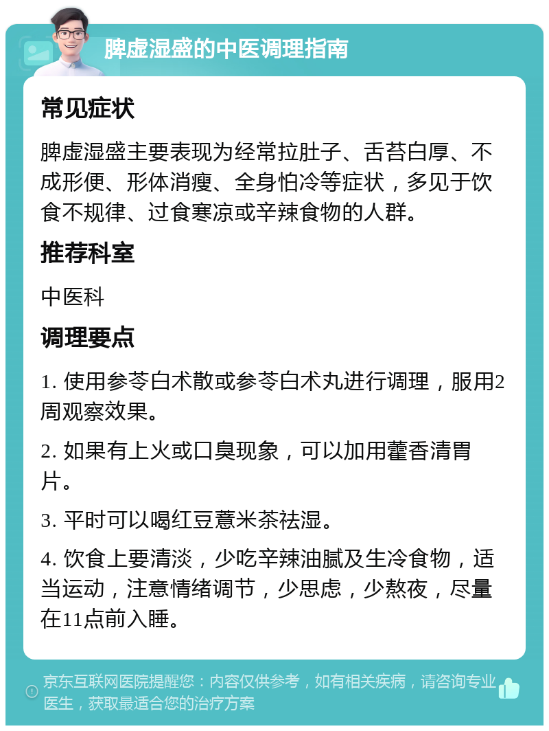 脾虚湿盛的中医调理指南 常见症状 脾虚湿盛主要表现为经常拉肚子、舌苔白厚、不成形便、形体消瘦、全身怕冷等症状，多见于饮食不规律、过食寒凉或辛辣食物的人群。 推荐科室 中医科 调理要点 1. 使用参苓白术散或参苓白术丸进行调理，服用2周观察效果。 2. 如果有上火或口臭现象，可以加用藿香清胃片。 3. 平时可以喝红豆薏米茶祛湿。 4. 饮食上要清淡，少吃辛辣油腻及生冷食物，适当运动，注意情绪调节，少思虑，少熬夜，尽量在11点前入睡。