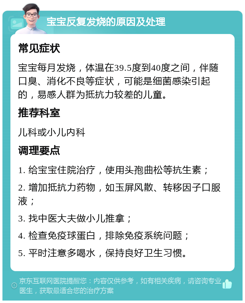 宝宝反复发烧的原因及处理 常见症状 宝宝每月发烧，体温在39.5度到40度之间，伴随口臭、消化不良等症状，可能是细菌感染引起的，易感人群为抵抗力较差的儿童。 推荐科室 儿科或小儿内科 调理要点 1. 给宝宝住院治疗，使用头孢曲松等抗生素； 2. 增加抵抗力药物，如玉屏风散、转移因子口服液； 3. 找中医大夫做小儿推拿； 4. 检查免疫球蛋白，排除免疫系统问题； 5. 平时注意多喝水，保持良好卫生习惯。