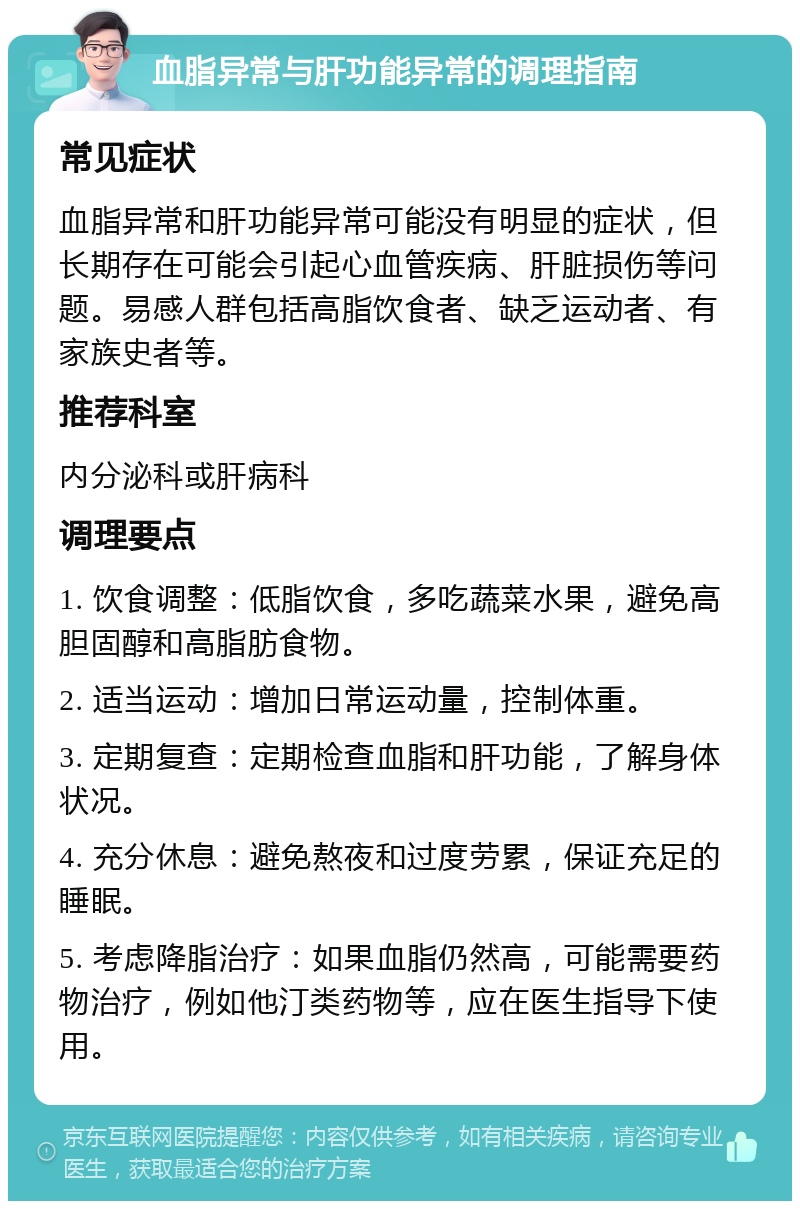 血脂异常与肝功能异常的调理指南 常见症状 血脂异常和肝功能异常可能没有明显的症状，但长期存在可能会引起心血管疾病、肝脏损伤等问题。易感人群包括高脂饮食者、缺乏运动者、有家族史者等。 推荐科室 内分泌科或肝病科 调理要点 1. 饮食调整：低脂饮食，多吃蔬菜水果，避免高胆固醇和高脂肪食物。 2. 适当运动：增加日常运动量，控制体重。 3. 定期复查：定期检查血脂和肝功能，了解身体状况。 4. 充分休息：避免熬夜和过度劳累，保证充足的睡眠。 5. 考虑降脂治疗：如果血脂仍然高，可能需要药物治疗，例如他汀类药物等，应在医生指导下使用。