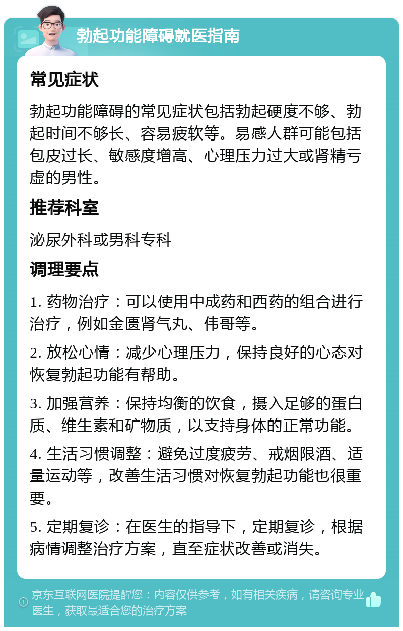 勃起功能障碍就医指南 常见症状 勃起功能障碍的常见症状包括勃起硬度不够、勃起时间不够长、容易疲软等。易感人群可能包括包皮过长、敏感度增高、心理压力过大或肾精亏虚的男性。 推荐科室 泌尿外科或男科专科 调理要点 1. 药物治疗：可以使用中成药和西药的组合进行治疗，例如金匮肾气丸、伟哥等。 2. 放松心情：减少心理压力，保持良好的心态对恢复勃起功能有帮助。 3. 加强营养：保持均衡的饮食，摄入足够的蛋白质、维生素和矿物质，以支持身体的正常功能。 4. 生活习惯调整：避免过度疲劳、戒烟限酒、适量运动等，改善生活习惯对恢复勃起功能也很重要。 5. 定期复诊：在医生的指导下，定期复诊，根据病情调整治疗方案，直至症状改善或消失。