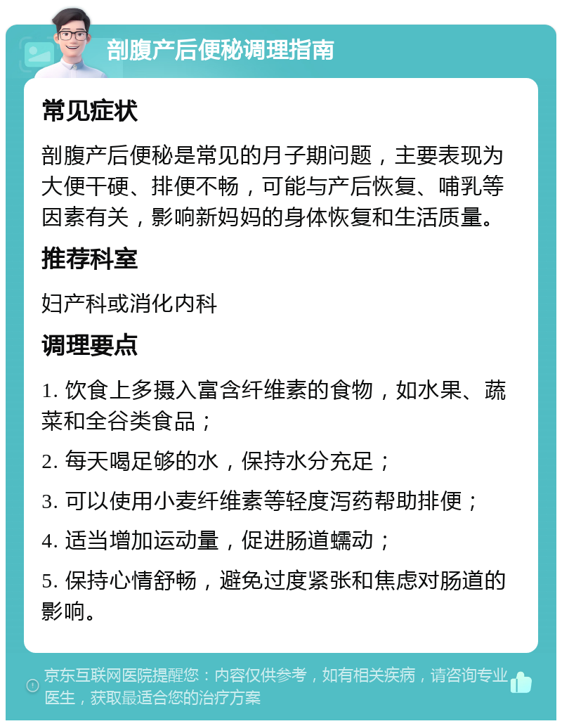 剖腹产后便秘调理指南 常见症状 剖腹产后便秘是常见的月子期问题，主要表现为大便干硬、排便不畅，可能与产后恢复、哺乳等因素有关，影响新妈妈的身体恢复和生活质量。 推荐科室 妇产科或消化内科 调理要点 1. 饮食上多摄入富含纤维素的食物，如水果、蔬菜和全谷类食品； 2. 每天喝足够的水，保持水分充足； 3. 可以使用小麦纤维素等轻度泻药帮助排便； 4. 适当增加运动量，促进肠道蠕动； 5. 保持心情舒畅，避免过度紧张和焦虑对肠道的影响。