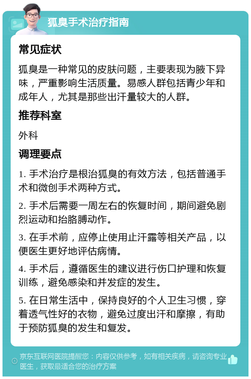 狐臭手术治疗指南 常见症状 狐臭是一种常见的皮肤问题，主要表现为腋下异味，严重影响生活质量。易感人群包括青少年和成年人，尤其是那些出汗量较大的人群。 推荐科室 外科 调理要点 1. 手术治疗是根治狐臭的有效方法，包括普通手术和微创手术两种方式。 2. 手术后需要一周左右的恢复时间，期间避免剧烈运动和抬胳膊动作。 3. 在手术前，应停止使用止汗露等相关产品，以便医生更好地评估病情。 4. 手术后，遵循医生的建议进行伤口护理和恢复训练，避免感染和并发症的发生。 5. 在日常生活中，保持良好的个人卫生习惯，穿着透气性好的衣物，避免过度出汗和摩擦，有助于预防狐臭的发生和复发。