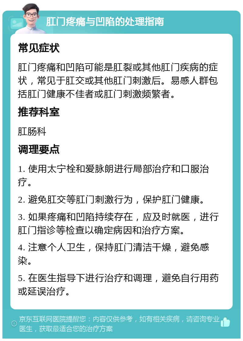 肛门疼痛与凹陷的处理指南 常见症状 肛门疼痛和凹陷可能是肛裂或其他肛门疾病的症状，常见于肛交或其他肛门刺激后。易感人群包括肛门健康不佳者或肛门刺激频繁者。 推荐科室 肛肠科 调理要点 1. 使用太宁栓和爱脉朗进行局部治疗和口服治疗。 2. 避免肛交等肛门刺激行为，保护肛门健康。 3. 如果疼痛和凹陷持续存在，应及时就医，进行肛门指诊等检查以确定病因和治疗方案。 4. 注意个人卫生，保持肛门清洁干燥，避免感染。 5. 在医生指导下进行治疗和调理，避免自行用药或延误治疗。