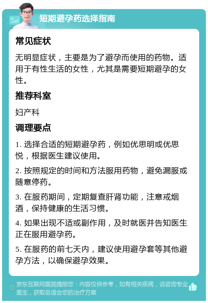 短期避孕药选择指南 常见症状 无明显症状，主要是为了避孕而使用的药物。适用于有性生活的女性，尤其是需要短期避孕的女性。 推荐科室 妇产科 调理要点 1. 选择合适的短期避孕药，例如优思明或优思悦，根据医生建议使用。 2. 按照规定的时间和方法服用药物，避免漏服或随意停药。 3. 在服药期间，定期复查肝肾功能，注意戒烟酒，保持健康的生活习惯。 4. 如果出现不适或副作用，及时就医并告知医生正在服用避孕药。 5. 在服药的前七天内，建议使用避孕套等其他避孕方法，以确保避孕效果。