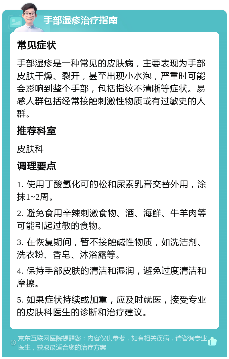 手部湿疹治疗指南 常见症状 手部湿疹是一种常见的皮肤病，主要表现为手部皮肤干燥、裂开，甚至出现小水泡，严重时可能会影响到整个手部，包括指纹不清晰等症状。易感人群包括经常接触刺激性物质或有过敏史的人群。 推荐科室 皮肤科 调理要点 1. 使用丁酸氢化可的松和尿素乳膏交替外用，涂抹1~2周。 2. 避免食用辛辣刺激食物、酒、海鲜、牛羊肉等可能引起过敏的食物。 3. 在恢复期间，暂不接触碱性物质，如洗洁剂、洗衣粉、香皂、沐浴露等。 4. 保持手部皮肤的清洁和湿润，避免过度清洁和摩擦。 5. 如果症状持续或加重，应及时就医，接受专业的皮肤科医生的诊断和治疗建议。