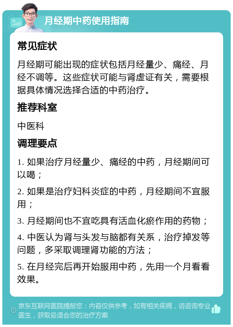 月经期中药使用指南 常见症状 月经期可能出现的症状包括月经量少、痛经、月经不调等。这些症状可能与肾虚证有关，需要根据具体情况选择合适的中药治疗。 推荐科室 中医科 调理要点 1. 如果治疗月经量少、痛经的中药，月经期间可以喝； 2. 如果是治疗妇科炎症的中药，月经期间不宜服用； 3. 月经期间也不宜吃具有活血化瘀作用的药物； 4. 中医认为肾与头发与脑都有关系，治疗掉发等问题，多采取调理肾功能的方法； 5. 在月经完后再开始服用中药，先用一个月看看效果。