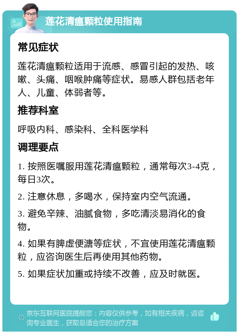 莲花清瘟颗粒使用指南 常见症状 莲花清瘟颗粒适用于流感、感冒引起的发热、咳嗽、头痛、咽喉肿痛等症状。易感人群包括老年人、儿童、体弱者等。 推荐科室 呼吸内科、感染科、全科医学科 调理要点 1. 按照医嘱服用莲花清瘟颗粒，通常每次3-4克，每日3次。 2. 注意休息，多喝水，保持室内空气流通。 3. 避免辛辣、油腻食物，多吃清淡易消化的食物。 4. 如果有脾虚便溏等症状，不宜使用莲花清瘟颗粒，应咨询医生后再使用其他药物。 5. 如果症状加重或持续不改善，应及时就医。