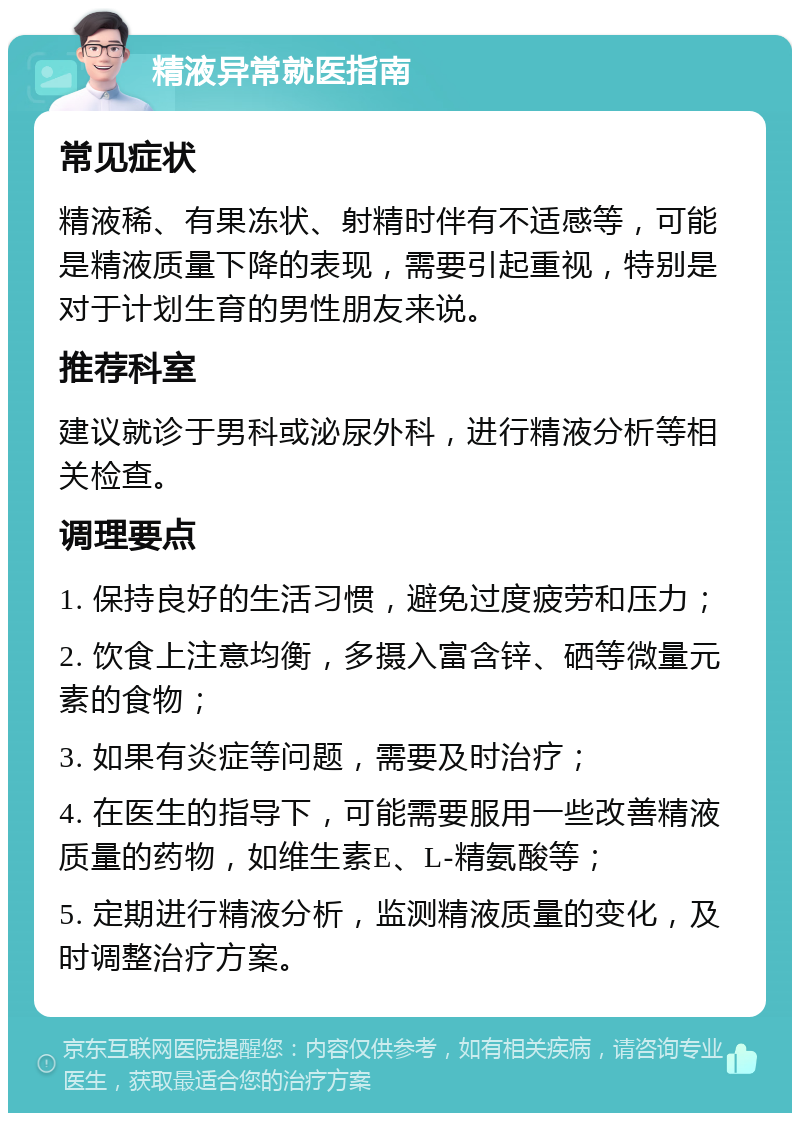 精液异常就医指南 常见症状 精液稀、有果冻状、射精时伴有不适感等，可能是精液质量下降的表现，需要引起重视，特别是对于计划生育的男性朋友来说。 推荐科室 建议就诊于男科或泌尿外科，进行精液分析等相关检查。 调理要点 1. 保持良好的生活习惯，避免过度疲劳和压力； 2. 饮食上注意均衡，多摄入富含锌、硒等微量元素的食物； 3. 如果有炎症等问题，需要及时治疗； 4. 在医生的指导下，可能需要服用一些改善精液质量的药物，如维生素E、L-精氨酸等； 5. 定期进行精液分析，监测精液质量的变化，及时调整治疗方案。