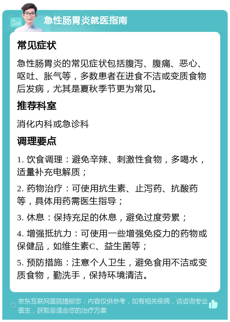 急性肠胃炎就医指南 常见症状 急性肠胃炎的常见症状包括腹泻、腹痛、恶心、呕吐、胀气等，多数患者在进食不洁或变质食物后发病，尤其是夏秋季节更为常见。 推荐科室 消化内科或急诊科 调理要点 1. 饮食调理：避免辛辣、刺激性食物，多喝水，适量补充电解质； 2. 药物治疗：可使用抗生素、止泻药、抗酸药等，具体用药需医生指导； 3. 休息：保持充足的休息，避免过度劳累； 4. 增强抵抗力：可使用一些增强免疫力的药物或保健品，如维生素C、益生菌等； 5. 预防措施：注意个人卫生，避免食用不洁或变质食物，勤洗手，保持环境清洁。