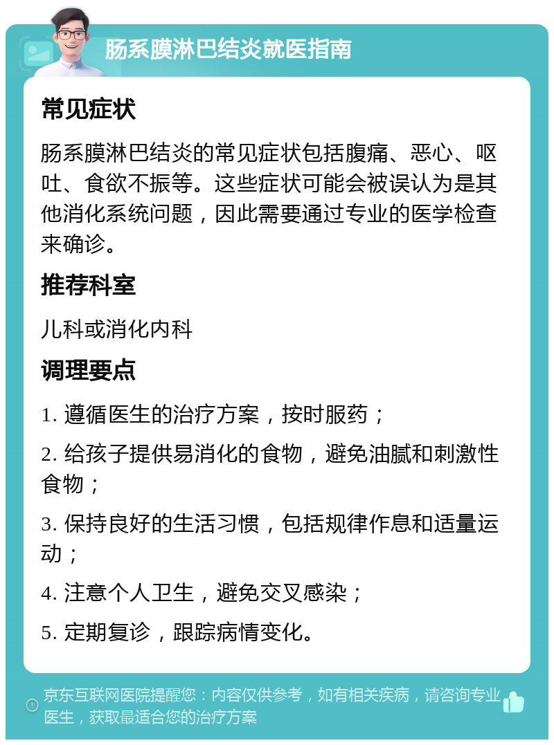 肠系膜淋巴结炎就医指南 常见症状 肠系膜淋巴结炎的常见症状包括腹痛、恶心、呕吐、食欲不振等。这些症状可能会被误认为是其他消化系统问题，因此需要通过专业的医学检查来确诊。 推荐科室 儿科或消化内科 调理要点 1. 遵循医生的治疗方案，按时服药； 2. 给孩子提供易消化的食物，避免油腻和刺激性食物； 3. 保持良好的生活习惯，包括规律作息和适量运动； 4. 注意个人卫生，避免交叉感染； 5. 定期复诊，跟踪病情变化。