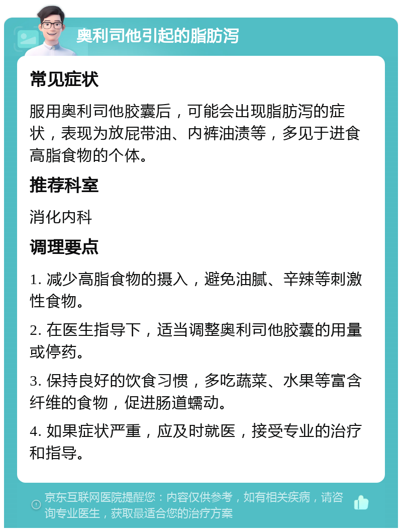 奥利司他引起的脂肪泻 常见症状 服用奥利司他胶囊后，可能会出现脂肪泻的症状，表现为放屁带油、内裤油渍等，多见于进食高脂食物的个体。 推荐科室 消化内科 调理要点 1. 减少高脂食物的摄入，避免油腻、辛辣等刺激性食物。 2. 在医生指导下，适当调整奥利司他胶囊的用量或停药。 3. 保持良好的饮食习惯，多吃蔬菜、水果等富含纤维的食物，促进肠道蠕动。 4. 如果症状严重，应及时就医，接受专业的治疗和指导。