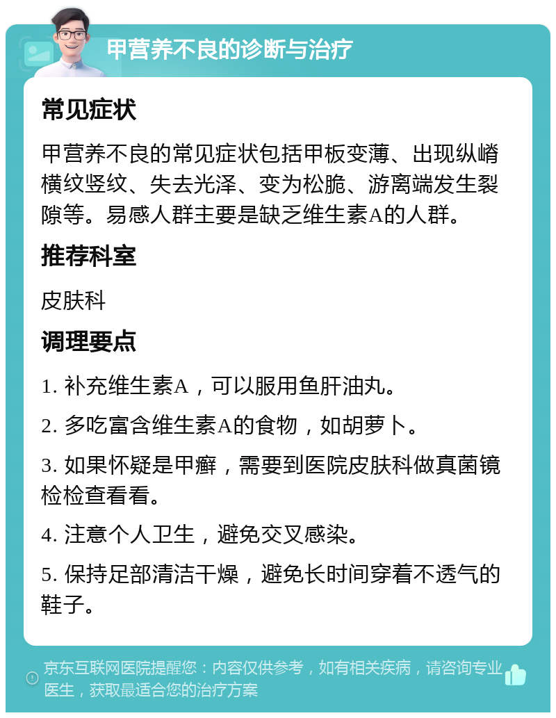 甲营养不良的诊断与治疗 常见症状 甲营养不良的常见症状包括甲板变薄、出现纵嵴横纹竖纹、失去光泽、变为松脆、游离端发生裂隙等。易感人群主要是缺乏维生素A的人群。 推荐科室 皮肤科 调理要点 1. 补充维生素A，可以服用鱼肝油丸。 2. 多吃富含维生素A的食物，如胡萝卜。 3. 如果怀疑是甲癣，需要到医院皮肤科做真菌镜检检查看看。 4. 注意个人卫生，避免交叉感染。 5. 保持足部清洁干燥，避免长时间穿着不透气的鞋子。