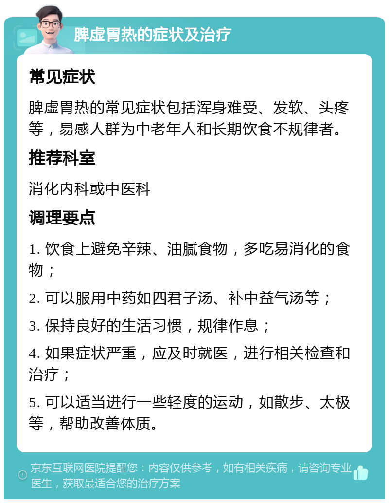 脾虚胃热的症状及治疗 常见症状 脾虚胃热的常见症状包括浑身难受、发软、头疼等，易感人群为中老年人和长期饮食不规律者。 推荐科室 消化内科或中医科 调理要点 1. 饮食上避免辛辣、油腻食物，多吃易消化的食物； 2. 可以服用中药如四君子汤、补中益气汤等； 3. 保持良好的生活习惯，规律作息； 4. 如果症状严重，应及时就医，进行相关检查和治疗； 5. 可以适当进行一些轻度的运动，如散步、太极等，帮助改善体质。