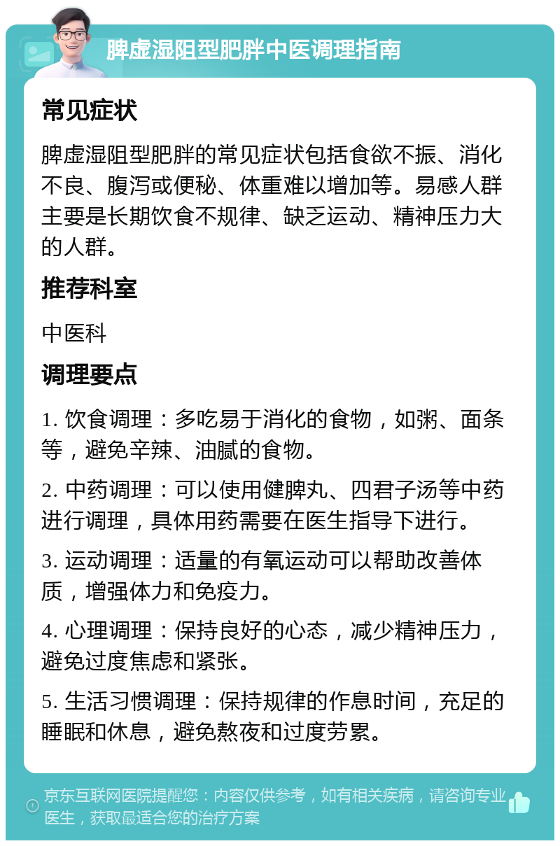 脾虚湿阻型肥胖中医调理指南 常见症状 脾虚湿阻型肥胖的常见症状包括食欲不振、消化不良、腹泻或便秘、体重难以增加等。易感人群主要是长期饮食不规律、缺乏运动、精神压力大的人群。 推荐科室 中医科 调理要点 1. 饮食调理：多吃易于消化的食物，如粥、面条等，避免辛辣、油腻的食物。 2. 中药调理：可以使用健脾丸、四君子汤等中药进行调理，具体用药需要在医生指导下进行。 3. 运动调理：适量的有氧运动可以帮助改善体质，增强体力和免疫力。 4. 心理调理：保持良好的心态，减少精神压力，避免过度焦虑和紧张。 5. 生活习惯调理：保持规律的作息时间，充足的睡眠和休息，避免熬夜和过度劳累。