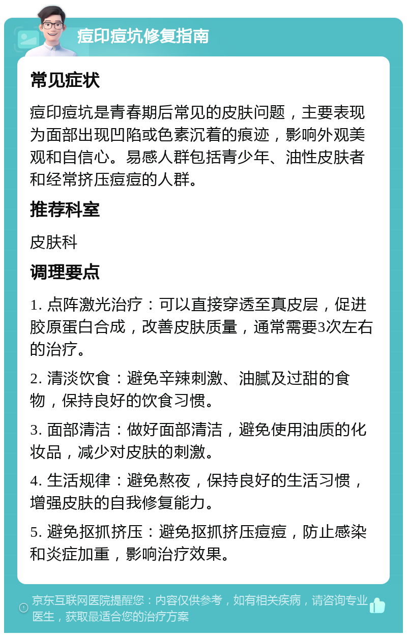 痘印痘坑修复指南 常见症状 痘印痘坑是青春期后常见的皮肤问题，主要表现为面部出现凹陷或色素沉着的痕迹，影响外观美观和自信心。易感人群包括青少年、油性皮肤者和经常挤压痘痘的人群。 推荐科室 皮肤科 调理要点 1. 点阵激光治疗：可以直接穿透至真皮层，促进胶原蛋白合成，改善皮肤质量，通常需要3次左右的治疗。 2. 清淡饮食：避免辛辣刺激、油腻及过甜的食物，保持良好的饮食习惯。 3. 面部清洁：做好面部清洁，避免使用油质的化妆品，减少对皮肤的刺激。 4. 生活规律：避免熬夜，保持良好的生活习惯，增强皮肤的自我修复能力。 5. 避免抠抓挤压：避免抠抓挤压痘痘，防止感染和炎症加重，影响治疗效果。