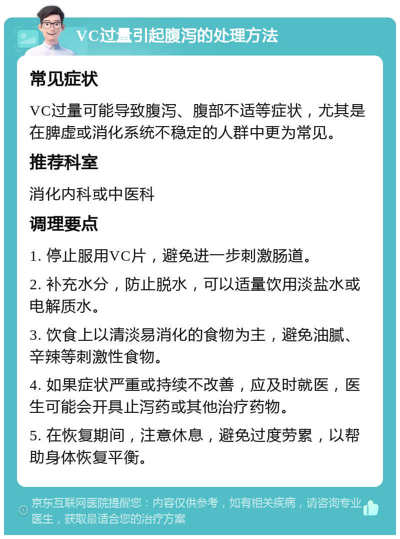 VC过量引起腹泻的处理方法 常见症状 VC过量可能导致腹泻、腹部不适等症状，尤其是在脾虚或消化系统不稳定的人群中更为常见。 推荐科室 消化内科或中医科 调理要点 1. 停止服用VC片，避免进一步刺激肠道。 2. 补充水分，防止脱水，可以适量饮用淡盐水或电解质水。 3. 饮食上以清淡易消化的食物为主，避免油腻、辛辣等刺激性食物。 4. 如果症状严重或持续不改善，应及时就医，医生可能会开具止泻药或其他治疗药物。 5. 在恢复期间，注意休息，避免过度劳累，以帮助身体恢复平衡。