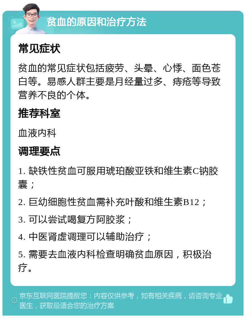 贫血的原因和治疗方法 常见症状 贫血的常见症状包括疲劳、头晕、心悸、面色苍白等。易感人群主要是月经量过多、痔疮等导致营养不良的个体。 推荐科室 血液内科 调理要点 1. 缺铁性贫血可服用琥珀酸亚铁和维生素C钠胶囊； 2. 巨幼细胞性贫血需补充叶酸和维生素B12； 3. 可以尝试喝复方阿胶浆； 4. 中医肾虚调理可以辅助治疗； 5. 需要去血液内科检查明确贫血原因，积极治疗。