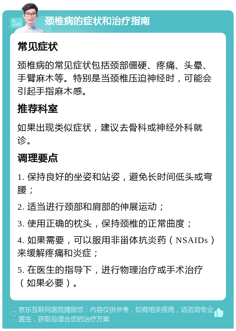 颈椎病的症状和治疗指南 常见症状 颈椎病的常见症状包括颈部僵硬、疼痛、头晕、手臂麻木等。特别是当颈椎压迫神经时，可能会引起手指麻木感。 推荐科室 如果出现类似症状，建议去骨科或神经外科就诊。 调理要点 1. 保持良好的坐姿和站姿，避免长时间低头或弯腰； 2. 适当进行颈部和肩部的伸展运动； 3. 使用正确的枕头，保持颈椎的正常曲度； 4. 如果需要，可以服用非甾体抗炎药（NSAIDs）来缓解疼痛和炎症； 5. 在医生的指导下，进行物理治疗或手术治疗（如果必要）。