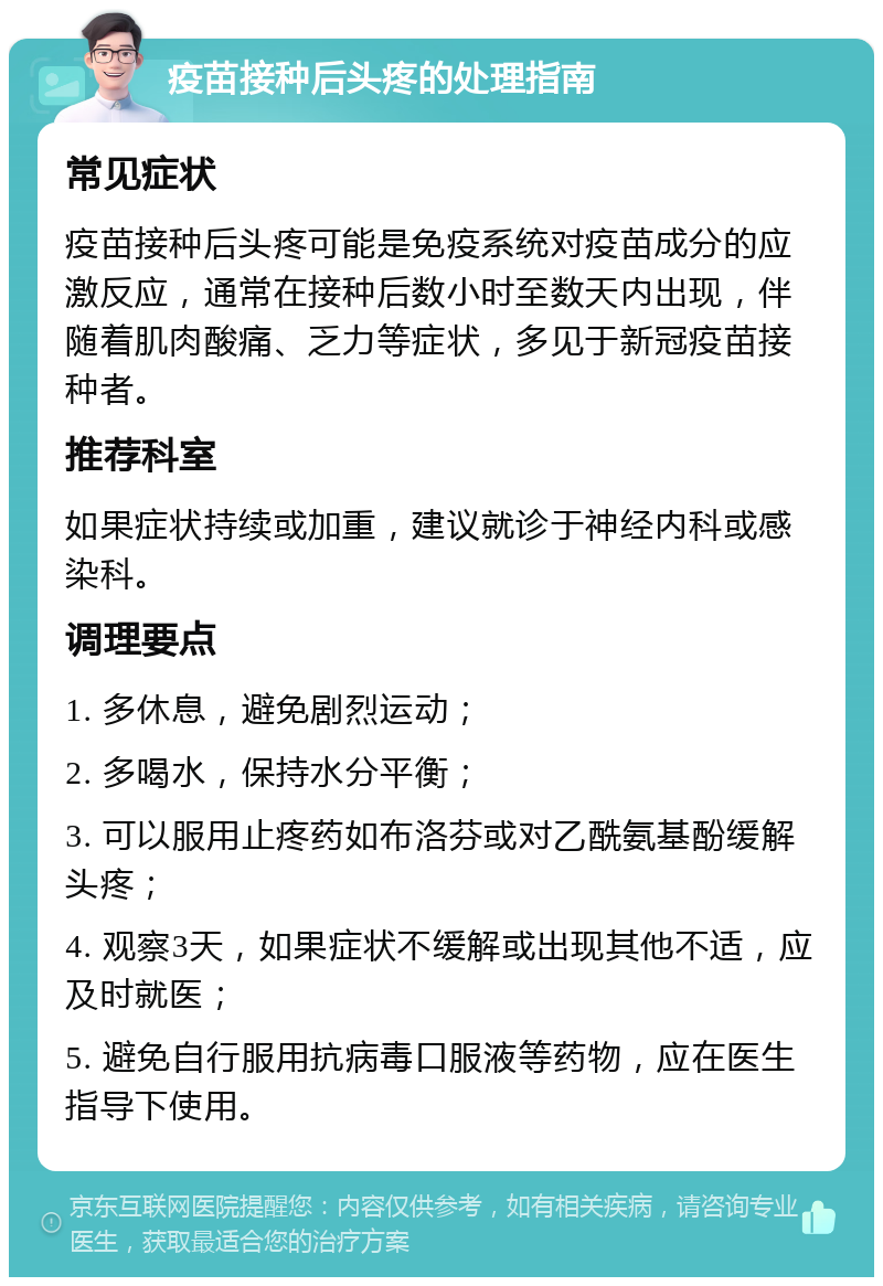 疫苗接种后头疼的处理指南 常见症状 疫苗接种后头疼可能是免疫系统对疫苗成分的应激反应，通常在接种后数小时至数天内出现，伴随着肌肉酸痛、乏力等症状，多见于新冠疫苗接种者。 推荐科室 如果症状持续或加重，建议就诊于神经内科或感染科。 调理要点 1. 多休息，避免剧烈运动； 2. 多喝水，保持水分平衡； 3. 可以服用止疼药如布洛芬或对乙酰氨基酚缓解头疼； 4. 观察3天，如果症状不缓解或出现其他不适，应及时就医； 5. 避免自行服用抗病毒口服液等药物，应在医生指导下使用。