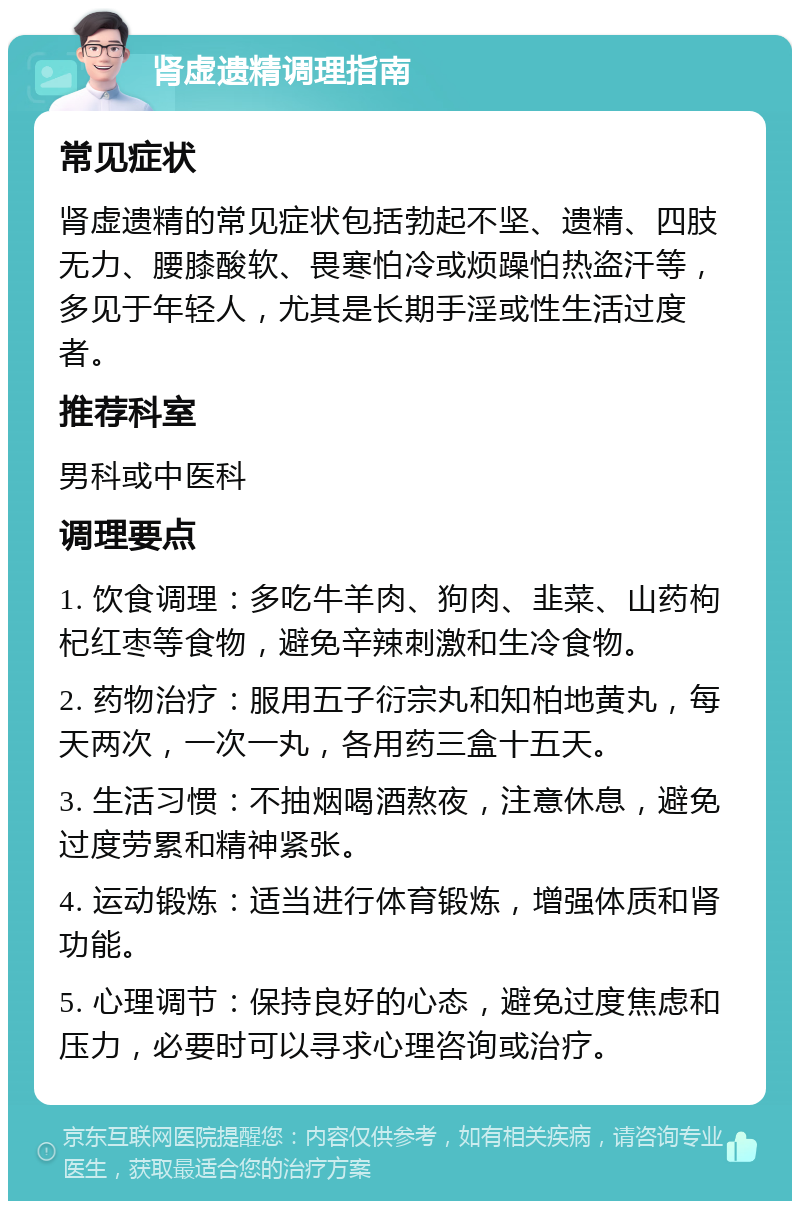 肾虚遗精调理指南 常见症状 肾虚遗精的常见症状包括勃起不坚、遗精、四肢无力、腰膝酸软、畏寒怕冷或烦躁怕热盗汗等，多见于年轻人，尤其是长期手淫或性生活过度者。 推荐科室 男科或中医科 调理要点 1. 饮食调理：多吃牛羊肉、狗肉、韭菜、山药枸杞红枣等食物，避免辛辣刺激和生冷食物。 2. 药物治疗：服用五子衍宗丸和知柏地黄丸，每天两次，一次一丸，各用药三盒十五天。 3. 生活习惯：不抽烟喝酒熬夜，注意休息，避免过度劳累和精神紧张。 4. 运动锻炼：适当进行体育锻炼，增强体质和肾功能。 5. 心理调节：保持良好的心态，避免过度焦虑和压力，必要时可以寻求心理咨询或治疗。