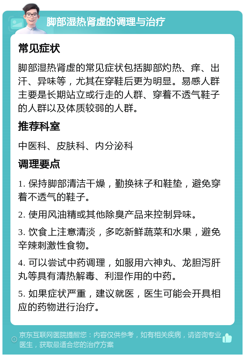 脚部湿热肾虚的调理与治疗 常见症状 脚部湿热肾虚的常见症状包括脚部灼热、痒、出汗、异味等，尤其在穿鞋后更为明显。易感人群主要是长期站立或行走的人群、穿着不透气鞋子的人群以及体质较弱的人群。 推荐科室 中医科、皮肤科、内分泌科 调理要点 1. 保持脚部清洁干燥，勤换袜子和鞋垫，避免穿着不透气的鞋子。 2. 使用风油精或其他除臭产品来控制异味。 3. 饮食上注意清淡，多吃新鲜蔬菜和水果，避免辛辣刺激性食物。 4. 可以尝试中药调理，如服用六神丸、龙胆泻肝丸等具有清热解毒、利湿作用的中药。 5. 如果症状严重，建议就医，医生可能会开具相应的药物进行治疗。