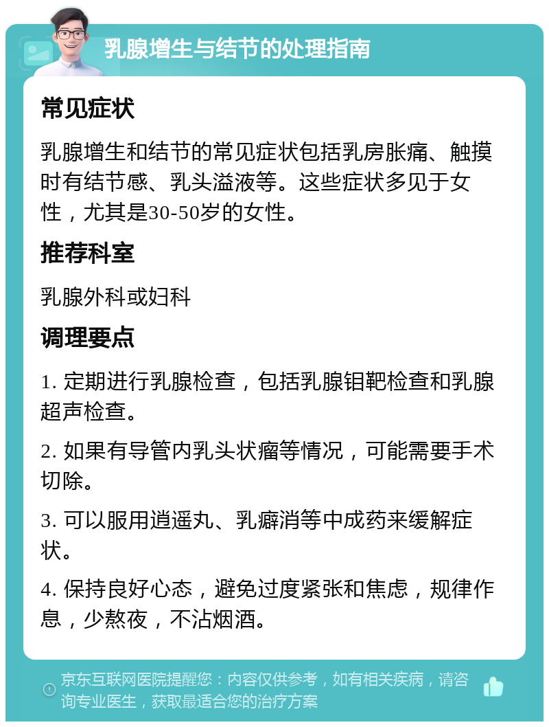 乳腺增生与结节的处理指南 常见症状 乳腺增生和结节的常见症状包括乳房胀痛、触摸时有结节感、乳头溢液等。这些症状多见于女性，尤其是30-50岁的女性。 推荐科室 乳腺外科或妇科 调理要点 1. 定期进行乳腺检查，包括乳腺钼靶检查和乳腺超声检查。 2. 如果有导管内乳头状瘤等情况，可能需要手术切除。 3. 可以服用逍遥丸、乳癖消等中成药来缓解症状。 4. 保持良好心态，避免过度紧张和焦虑，规律作息，少熬夜，不沾烟酒。