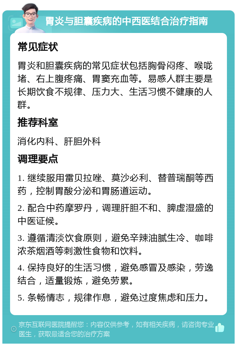 胃炎与胆囊疾病的中西医结合治疗指南 常见症状 胃炎和胆囊疾病的常见症状包括胸骨闷疼、喉咙堵、右上腹疼痛、胃窦充血等。易感人群主要是长期饮食不规律、压力大、生活习惯不健康的人群。 推荐科室 消化内科、肝胆外科 调理要点 1. 继续服用雷贝拉唑、莫沙必利、替普瑞酮等西药，控制胃酸分泌和胃肠道运动。 2. 配合中药摩罗丹，调理肝胆不和、脾虚湿盛的中医证候。 3. 遵循清淡饮食原则，避免辛辣油腻生冷、咖啡浓茶烟酒等刺激性食物和饮料。 4. 保持良好的生活习惯，避免感冒及感染，劳逸结合，适量锻炼，避免劳累。 5. 条畅情志，规律作息，避免过度焦虑和压力。