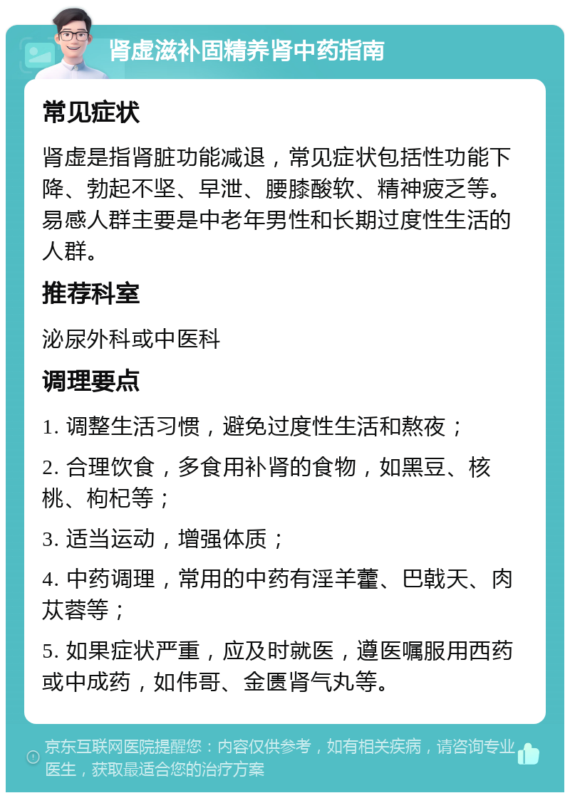 肾虚滋补固精养肾中药指南 常见症状 肾虚是指肾脏功能减退，常见症状包括性功能下降、勃起不坚、早泄、腰膝酸软、精神疲乏等。易感人群主要是中老年男性和长期过度性生活的人群。 推荐科室 泌尿外科或中医科 调理要点 1. 调整生活习惯，避免过度性生活和熬夜； 2. 合理饮食，多食用补肾的食物，如黑豆、核桃、枸杞等； 3. 适当运动，增强体质； 4. 中药调理，常用的中药有淫羊藿、巴戟天、肉苁蓉等； 5. 如果症状严重，应及时就医，遵医嘱服用西药或中成药，如伟哥、金匮肾气丸等。