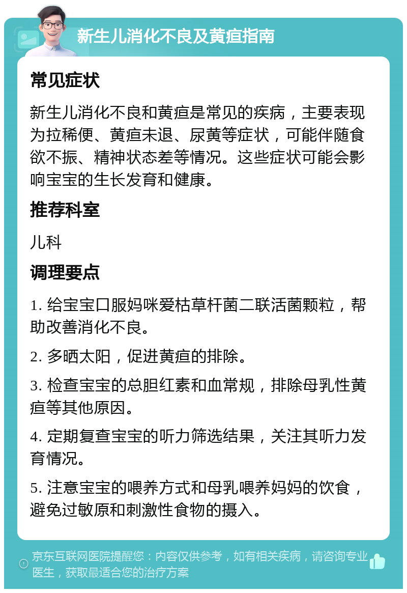 新生儿消化不良及黄疸指南 常见症状 新生儿消化不良和黄疸是常见的疾病，主要表现为拉稀便、黄疸未退、尿黄等症状，可能伴随食欲不振、精神状态差等情况。这些症状可能会影响宝宝的生长发育和健康。 推荐科室 儿科 调理要点 1. 给宝宝口服妈咪爱枯草杆菌二联活菌颗粒，帮助改善消化不良。 2. 多晒太阳，促进黄疸的排除。 3. 检查宝宝的总胆红素和血常规，排除母乳性黄疸等其他原因。 4. 定期复查宝宝的听力筛选结果，关注其听力发育情况。 5. 注意宝宝的喂养方式和母乳喂养妈妈的饮食，避免过敏原和刺激性食物的摄入。