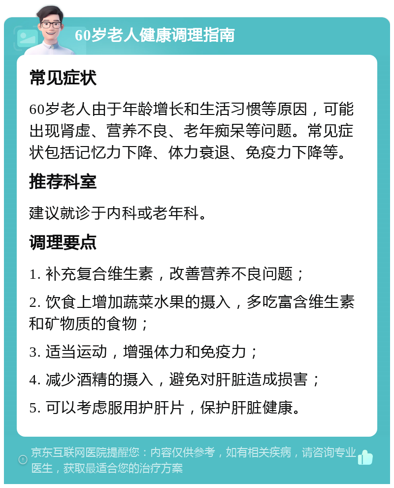 60岁老人健康调理指南 常见症状 60岁老人由于年龄增长和生活习惯等原因，可能出现肾虚、营养不良、老年痴呆等问题。常见症状包括记忆力下降、体力衰退、免疫力下降等。 推荐科室 建议就诊于内科或老年科。 调理要点 1. 补充复合维生素，改善营养不良问题； 2. 饮食上增加蔬菜水果的摄入，多吃富含维生素和矿物质的食物； 3. 适当运动，增强体力和免疫力； 4. 减少酒精的摄入，避免对肝脏造成损害； 5. 可以考虑服用护肝片，保护肝脏健康。