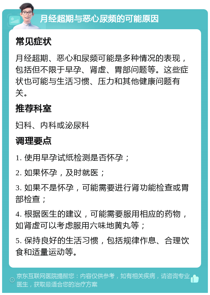 月经超期与恶心尿频的可能原因 常见症状 月经超期、恶心和尿频可能是多种情况的表现，包括但不限于早孕、肾虚、胃部问题等。这些症状也可能与生活习惯、压力和其他健康问题有关。 推荐科室 妇科、内科或泌尿科 调理要点 1. 使用早孕试纸检测是否怀孕； 2. 如果怀孕，及时就医； 3. 如果不是怀孕，可能需要进行肾功能检查或胃部检查； 4. 根据医生的建议，可能需要服用相应的药物，如肾虚可以考虑服用六味地黄丸等； 5. 保持良好的生活习惯，包括规律作息、合理饮食和适量运动等。