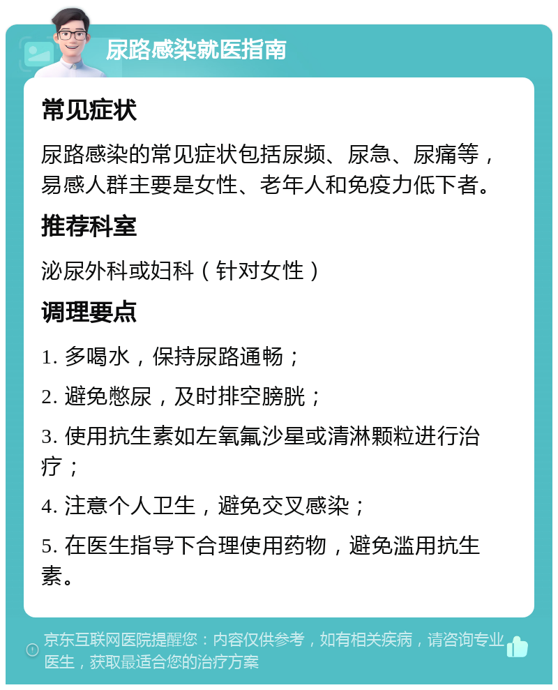 尿路感染就医指南 常见症状 尿路感染的常见症状包括尿频、尿急、尿痛等，易感人群主要是女性、老年人和免疫力低下者。 推荐科室 泌尿外科或妇科（针对女性） 调理要点 1. 多喝水，保持尿路通畅； 2. 避免憋尿，及时排空膀胱； 3. 使用抗生素如左氧氟沙星或清淋颗粒进行治疗； 4. 注意个人卫生，避免交叉感染； 5. 在医生指导下合理使用药物，避免滥用抗生素。