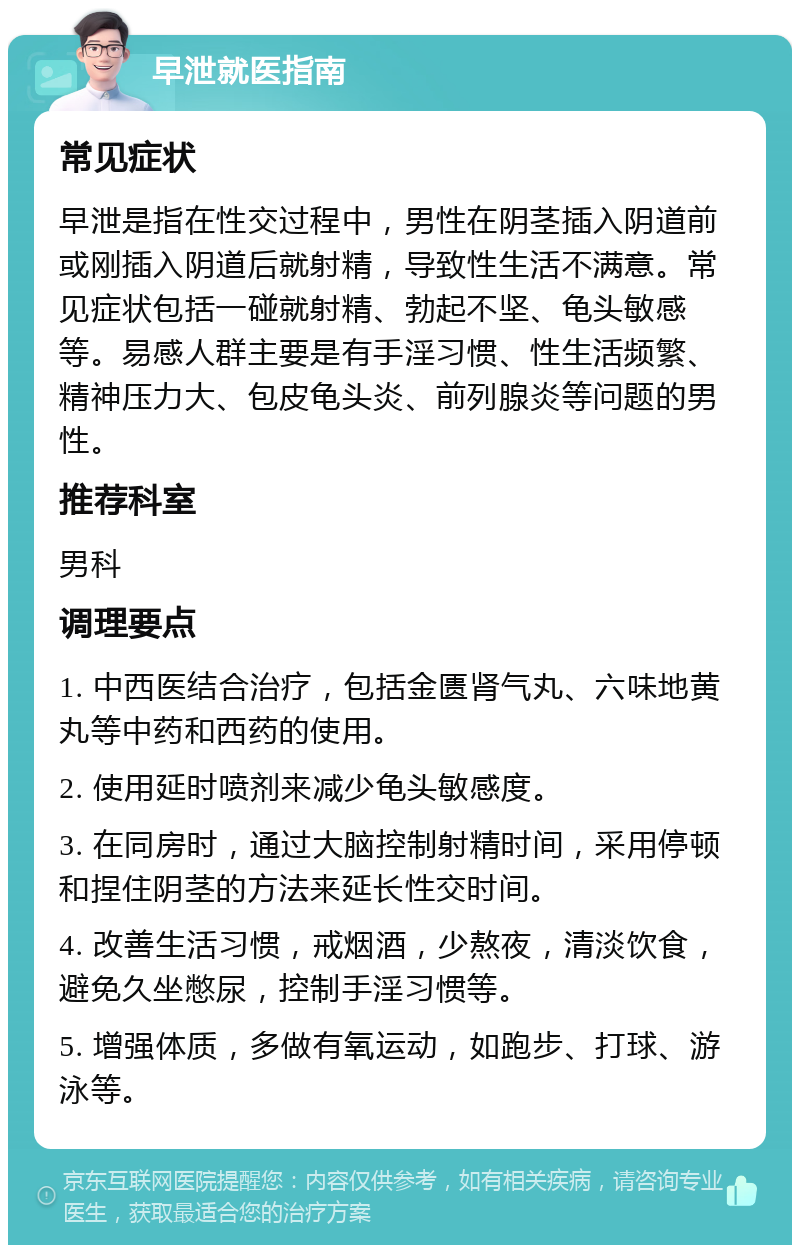 早泄就医指南 常见症状 早泄是指在性交过程中，男性在阴茎插入阴道前或刚插入阴道后就射精，导致性生活不满意。常见症状包括一碰就射精、勃起不坚、龟头敏感等。易感人群主要是有手淫习惯、性生活频繁、精神压力大、包皮龟头炎、前列腺炎等问题的男性。 推荐科室 男科 调理要点 1. 中西医结合治疗，包括金匮肾气丸、六味地黄丸等中药和西药的使用。 2. 使用延时喷剂来减少龟头敏感度。 3. 在同房时，通过大脑控制射精时间，采用停顿和捏住阴茎的方法来延长性交时间。 4. 改善生活习惯，戒烟酒，少熬夜，清淡饮食，避免久坐憋尿，控制手淫习惯等。 5. 增强体质，多做有氧运动，如跑步、打球、游泳等。