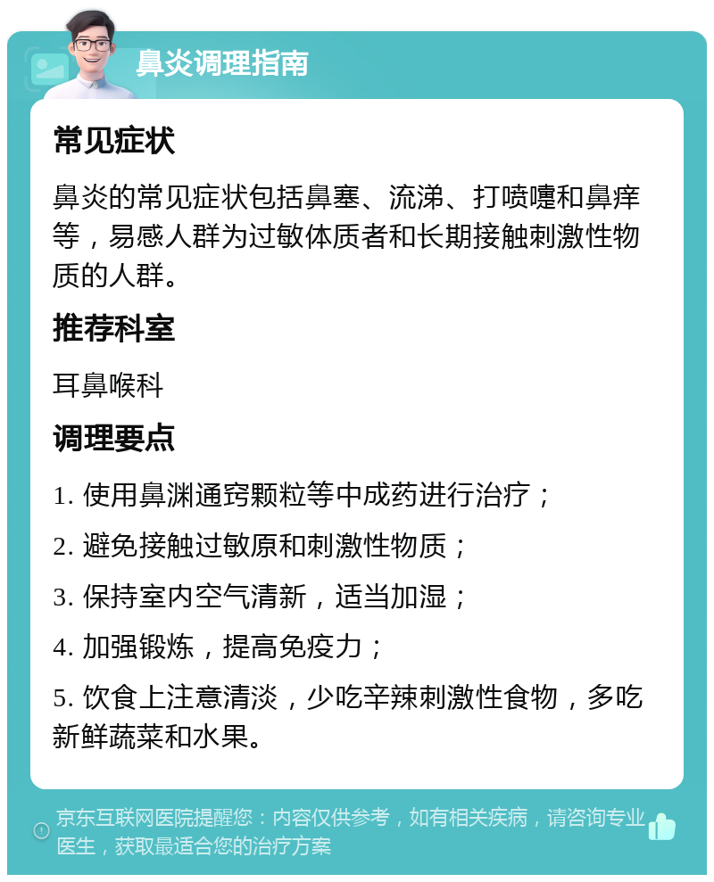 鼻炎调理指南 常见症状 鼻炎的常见症状包括鼻塞、流涕、打喷嚏和鼻痒等，易感人群为过敏体质者和长期接触刺激性物质的人群。 推荐科室 耳鼻喉科 调理要点 1. 使用鼻渊通窍颗粒等中成药进行治疗； 2. 避免接触过敏原和刺激性物质； 3. 保持室内空气清新，适当加湿； 4. 加强锻炼，提高免疫力； 5. 饮食上注意清淡，少吃辛辣刺激性食物，多吃新鲜蔬菜和水果。