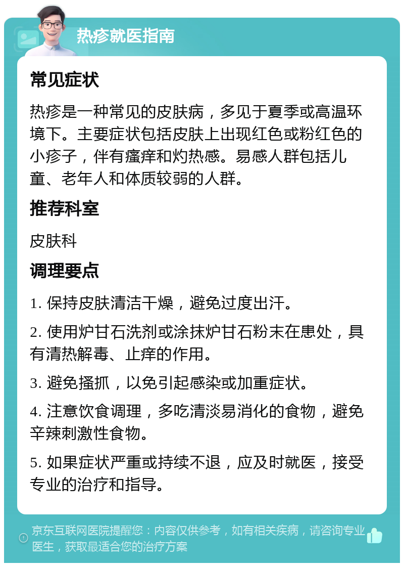 热疹就医指南 常见症状 热疹是一种常见的皮肤病，多见于夏季或高温环境下。主要症状包括皮肤上出现红色或粉红色的小疹子，伴有瘙痒和灼热感。易感人群包括儿童、老年人和体质较弱的人群。 推荐科室 皮肤科 调理要点 1. 保持皮肤清洁干燥，避免过度出汗。 2. 使用炉甘石洗剂或涂抹炉甘石粉末在患处，具有清热解毒、止痒的作用。 3. 避免搔抓，以免引起感染或加重症状。 4. 注意饮食调理，多吃清淡易消化的食物，避免辛辣刺激性食物。 5. 如果症状严重或持续不退，应及时就医，接受专业的治疗和指导。