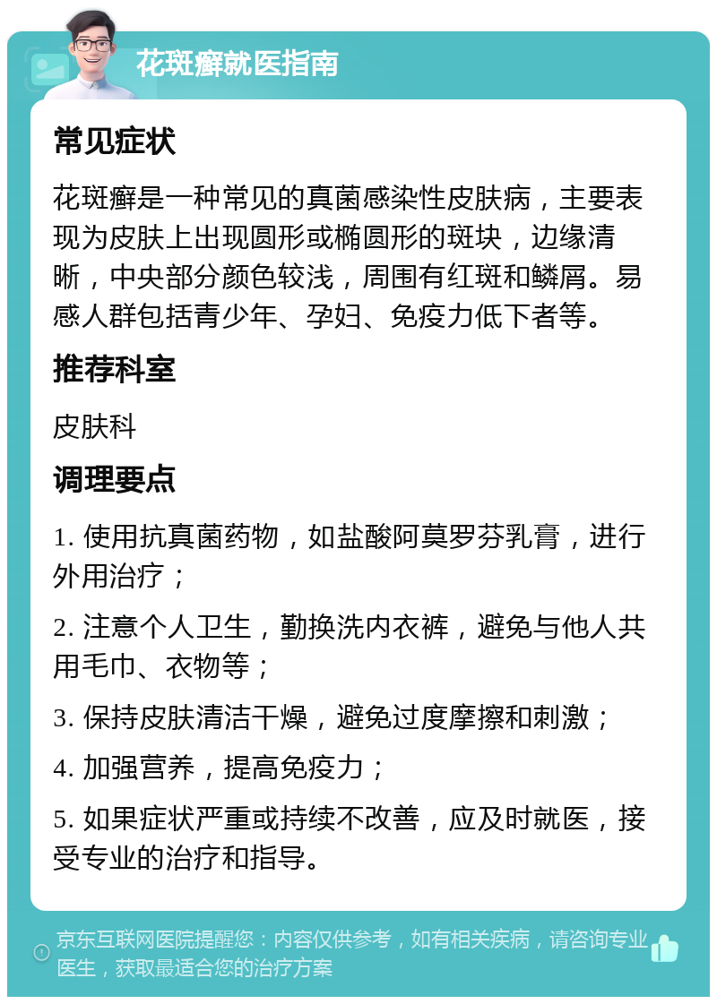 花斑癣就医指南 常见症状 花斑癣是一种常见的真菌感染性皮肤病，主要表现为皮肤上出现圆形或椭圆形的斑块，边缘清晰，中央部分颜色较浅，周围有红斑和鳞屑。易感人群包括青少年、孕妇、免疫力低下者等。 推荐科室 皮肤科 调理要点 1. 使用抗真菌药物，如盐酸阿莫罗芬乳膏，进行外用治疗； 2. 注意个人卫生，勤换洗内衣裤，避免与他人共用毛巾、衣物等； 3. 保持皮肤清洁干燥，避免过度摩擦和刺激； 4. 加强营养，提高免疫力； 5. 如果症状严重或持续不改善，应及时就医，接受专业的治疗和指导。