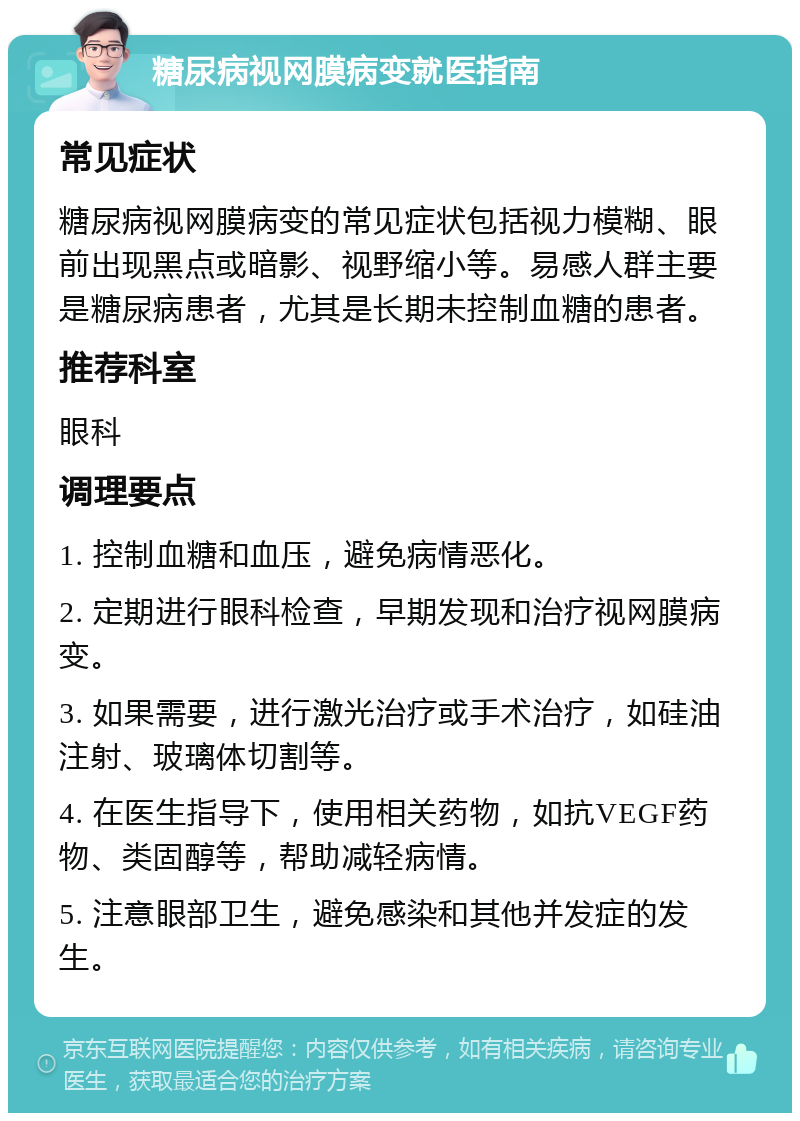 糖尿病视网膜病变就医指南 常见症状 糖尿病视网膜病变的常见症状包括视力模糊、眼前出现黑点或暗影、视野缩小等。易感人群主要是糖尿病患者，尤其是长期未控制血糖的患者。 推荐科室 眼科 调理要点 1. 控制血糖和血压，避免病情恶化。 2. 定期进行眼科检查，早期发现和治疗视网膜病变。 3. 如果需要，进行激光治疗或手术治疗，如硅油注射、玻璃体切割等。 4. 在医生指导下，使用相关药物，如抗VEGF药物、类固醇等，帮助减轻病情。 5. 注意眼部卫生，避免感染和其他并发症的发生。