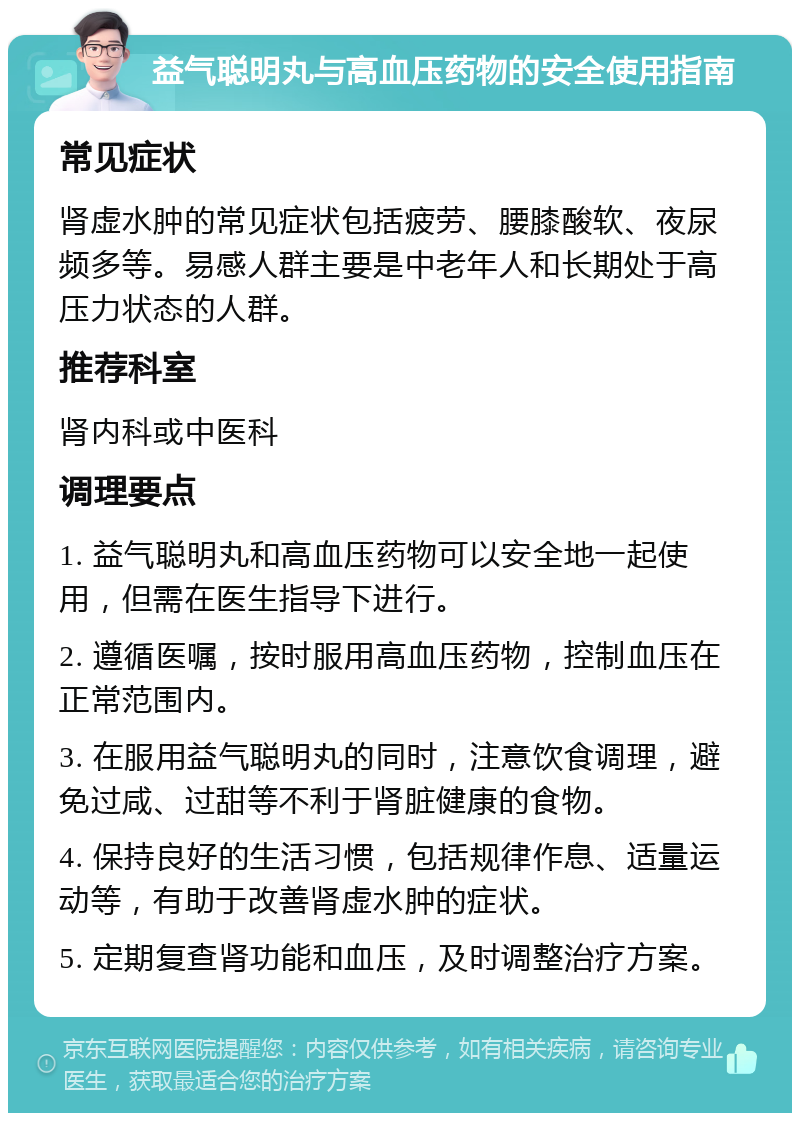 益气聪明丸与高血压药物的安全使用指南 常见症状 肾虚水肿的常见症状包括疲劳、腰膝酸软、夜尿频多等。易感人群主要是中老年人和长期处于高压力状态的人群。 推荐科室 肾内科或中医科 调理要点 1. 益气聪明丸和高血压药物可以安全地一起使用，但需在医生指导下进行。 2. 遵循医嘱，按时服用高血压药物，控制血压在正常范围内。 3. 在服用益气聪明丸的同时，注意饮食调理，避免过咸、过甜等不利于肾脏健康的食物。 4. 保持良好的生活习惯，包括规律作息、适量运动等，有助于改善肾虚水肿的症状。 5. 定期复查肾功能和血压，及时调整治疗方案。