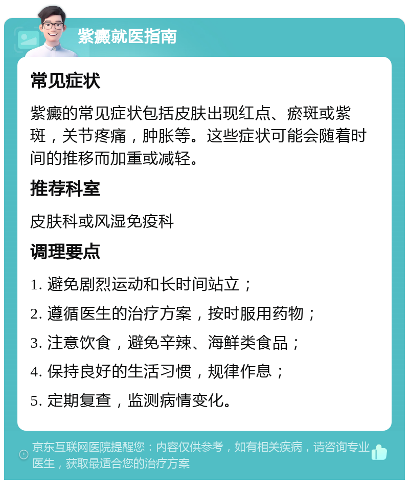 紫癜就医指南 常见症状 紫癜的常见症状包括皮肤出现红点、瘀斑或紫斑，关节疼痛，肿胀等。这些症状可能会随着时间的推移而加重或减轻。 推荐科室 皮肤科或风湿免疫科 调理要点 1. 避免剧烈运动和长时间站立； 2. 遵循医生的治疗方案，按时服用药物； 3. 注意饮食，避免辛辣、海鲜类食品； 4. 保持良好的生活习惯，规律作息； 5. 定期复查，监测病情变化。